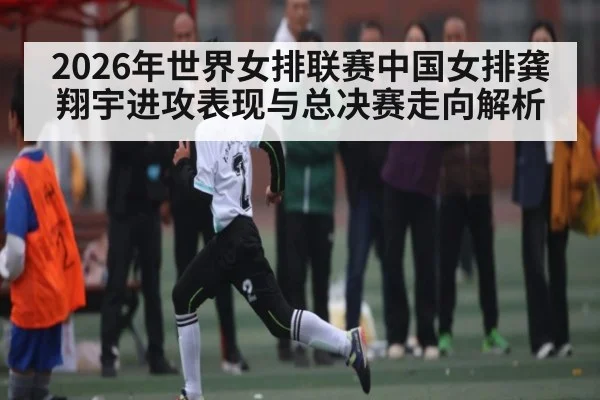 2026年世界女排联赛中国女排龚翔宇进攻表现与总决赛走向解析