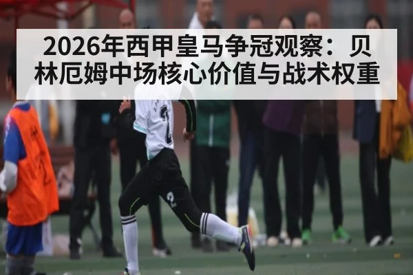 2026年西甲皇马争冠观察：贝林厄姆中场核心价值与战术权重